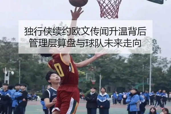 独行侠续约欧文传闻升温背后 管理层算盘与球队未来走向 | maiqiuzhan